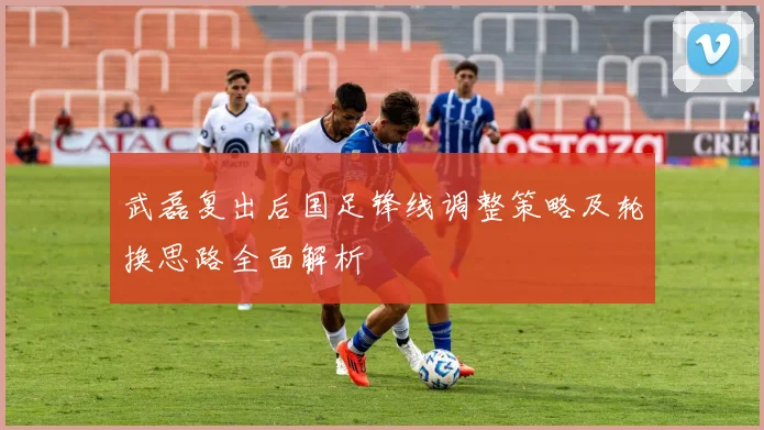 武磊复出后国足锋线调整策略及轮换思路全面解析