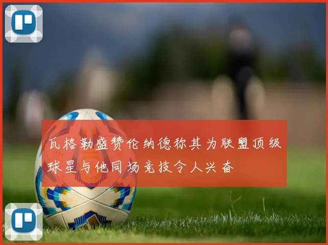 瓦格勒盛赞伦纳德称其为联盟顶级球星与他同场竞技令人兴奋