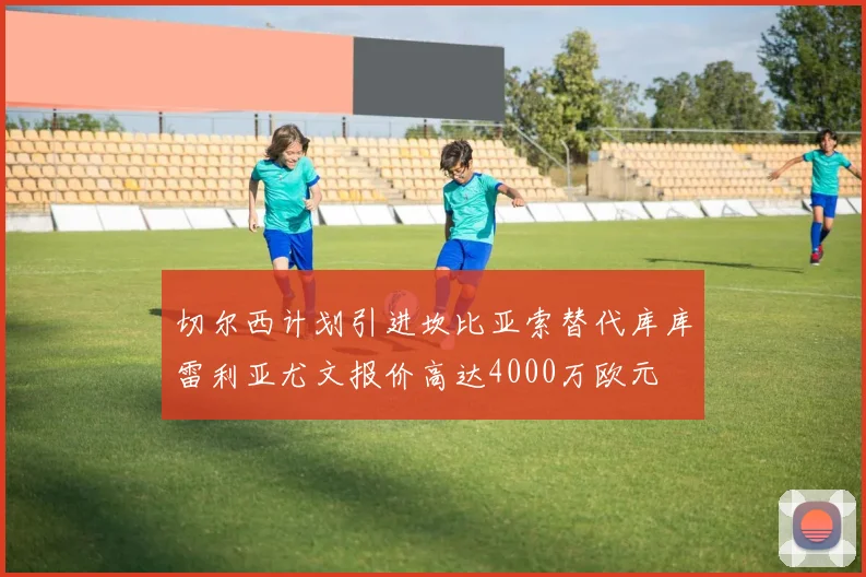 切尔西计划引进坎比亚索替代库库雷利亚尤文报价高达4000万欧元