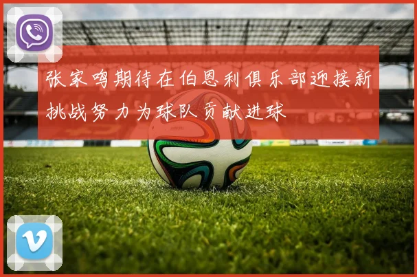 张家鸣期待在伯恩利俱乐部迎接新挑战努力为球队贡献进球