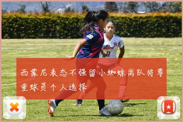 西蒙尼表态不强留小蜘蛛离队将尊重球员个人选择