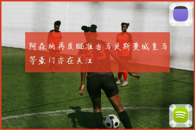阿森纳再度瞄准吉马良斯曼城皇马等豪门亦在关注