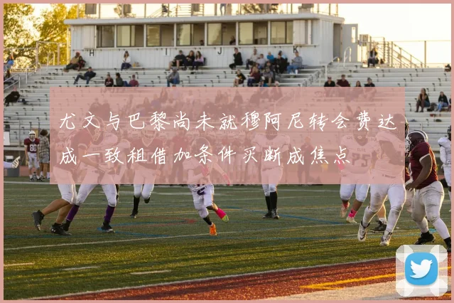尤文与巴黎尚未就穆阿尼转会费达成一致租借加条件买断成焦点