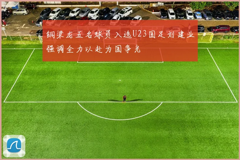 铜梁龙五名球员入选U23国足刘建业强调全力以赴为国争光