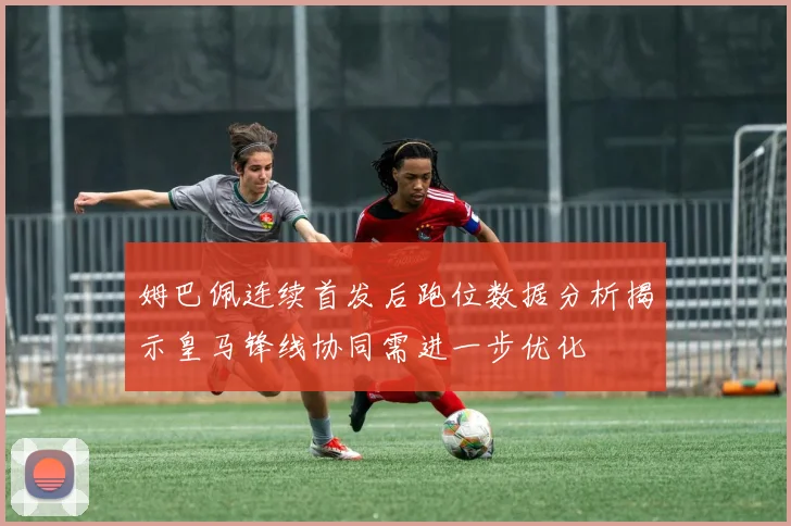 姆巴佩连续首发后跑位数据分析揭示皇马锋线协同需进一步优化