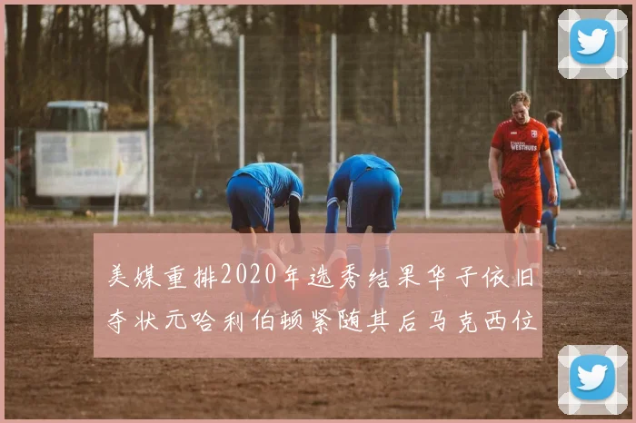 美媒重排2020年选秀结果华子依旧夺状元哈利伯顿紧随其后马克西位列探花