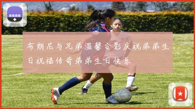 布朗尼与兄弟温馨合影庆祝弟弟生日祝福传奇弟弟生日快乐