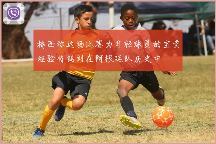 梅西称这场比赛为年轻球员的宝贵经验将铭刻在阿根廷队历史中