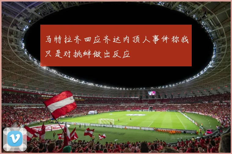 马特拉齐回应齐达内顶人事件称我只是对挑衅做出反应