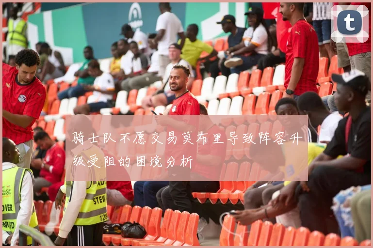 骑士队不愿交易莫布里导致阵容升级受阻的困境分析
