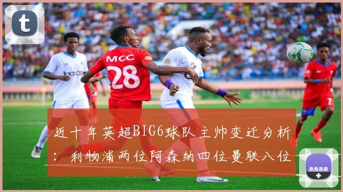 近十年英超BIG6球队主帅变迁分析：利物浦两位阿森纳四位曼联八位切尔西热刺十位