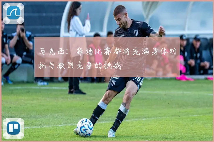 马克西：每场比赛都将充满身体对抗与激烈竞争的挑战