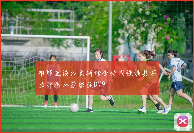 维耶里谈拉莫斯转会传闻强调其实力并愿加薪留住DV9