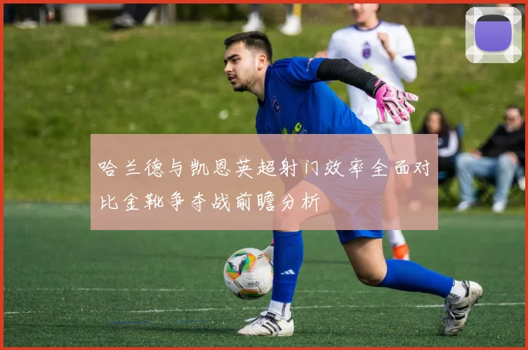 哈兰德与凯恩英超射门效率全面对比金靴争夺战前瞻分析