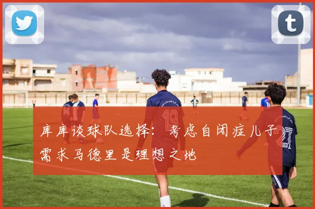 库库谈球队选择：考虑自闭症儿子需求马德里是理想之地