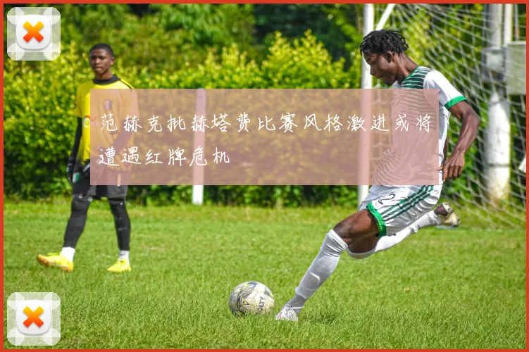 范赫克批赫塔费比赛风格激进或将遭遇红牌危机