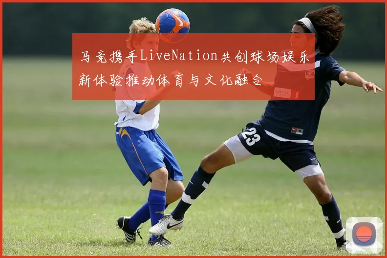马竞携手LiveNation共创球场娱乐新体验推动体育与文化融合