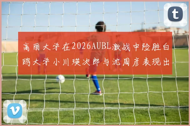 高丽大学在2026AUBL激战中险胜白鸥大学小川瑛次郎与沈周彦表现出色