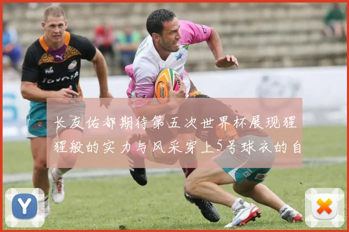 长友佑都期待第五次世界杯展现猩猩般的实力与风采穿上5号球衣的自豪感