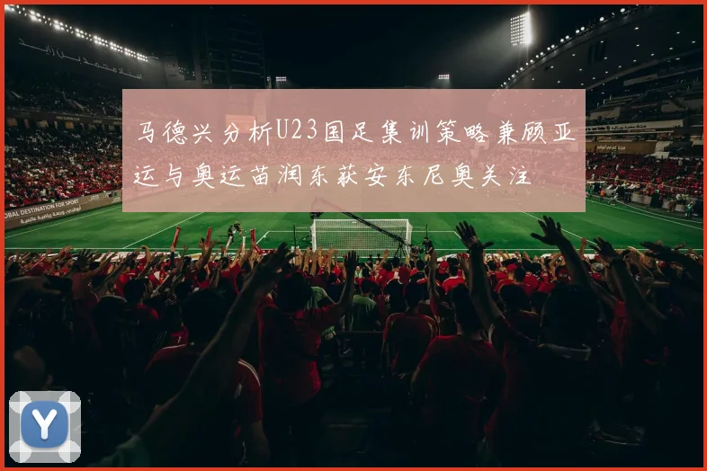 马德兴分析U23国足集训策略兼顾亚运与奥运苗润东获安东尼奥关注