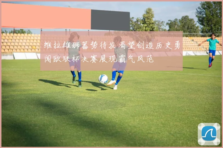 维拉雄狮蓄势待发渴望创造历史勇闯欧联杯决赛展现霸气风范
