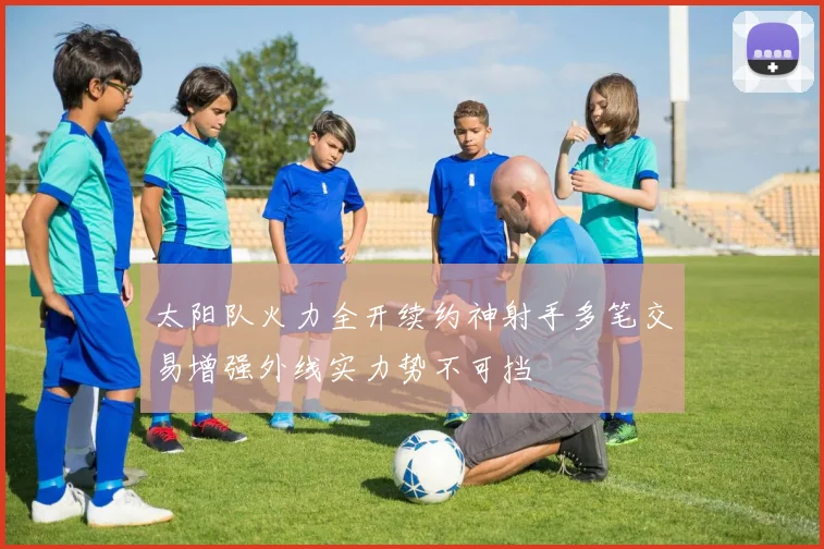太阳队火力全开续约神射手多笔交易增强外线实力势不可挡
