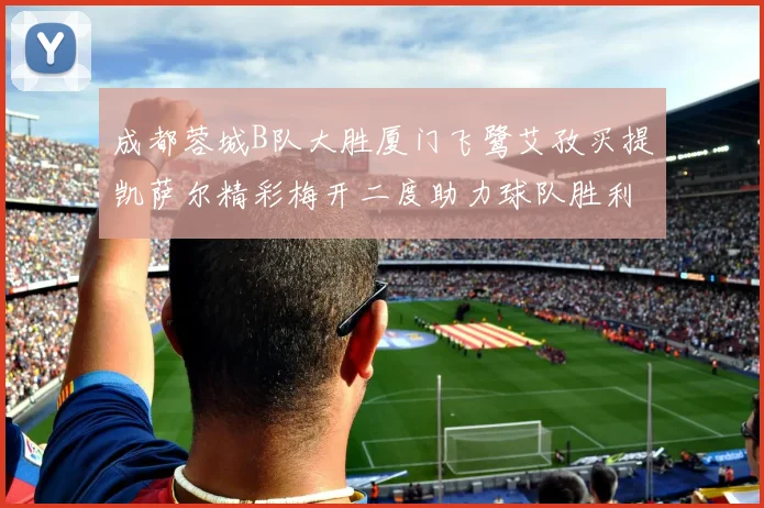 成都蓉城B队大胜厦门飞鹭艾孜买提凯萨尔精彩梅开二度助力球队胜利